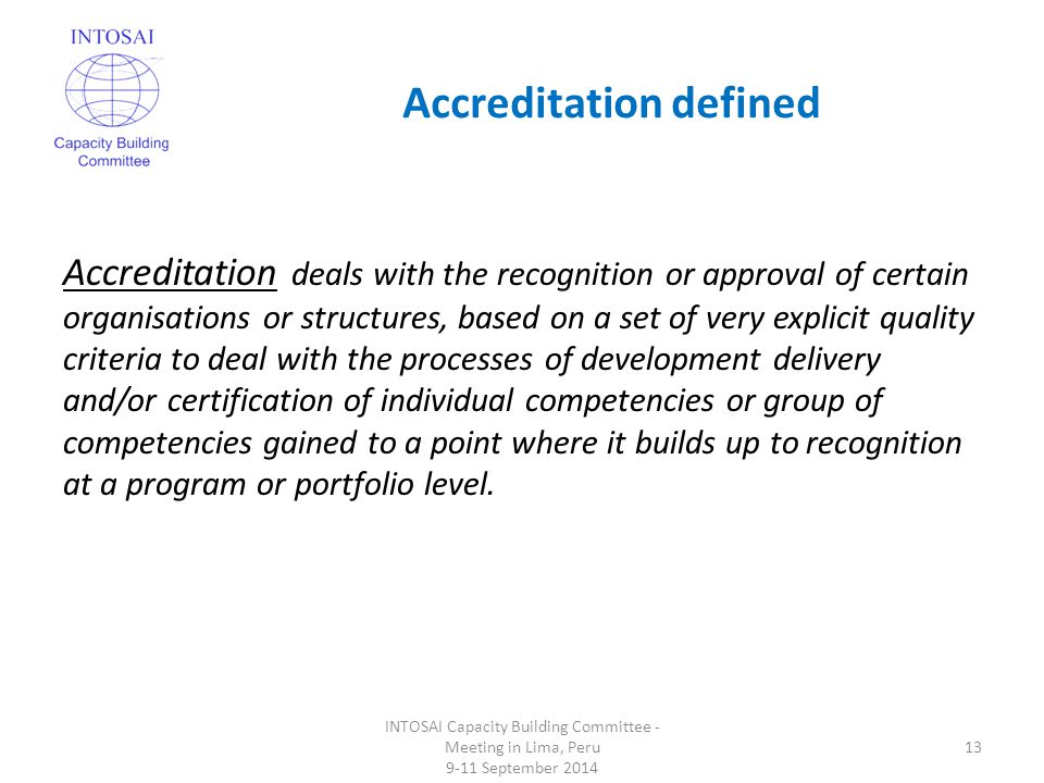 Accreditation defined INTOSAI Capacity Building Committee - Meeting in Lima, Peru 9-11 September Accreditation deals with the recognition or approval of certain organisations or structures, based on a set of very explicit quality criteria to deal with the processes of development delivery and/or certification of individual competencies or group of competencies gained to a point where it builds up to recognition at a program or portfolio level.