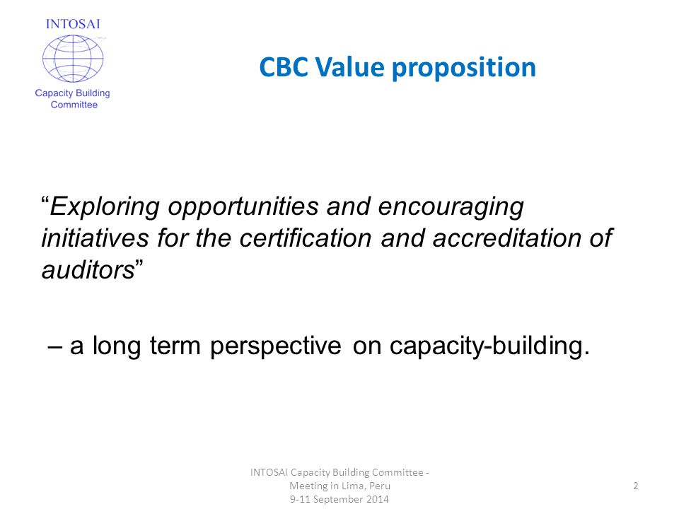 CBC Value proposition INTOSAI Capacity Building Committee - Meeting in Lima, Peru 9-11 September Exploring opportunities and encouraging initiatives for the certification and accreditation of auditors – a long term perspective on capacity-building.