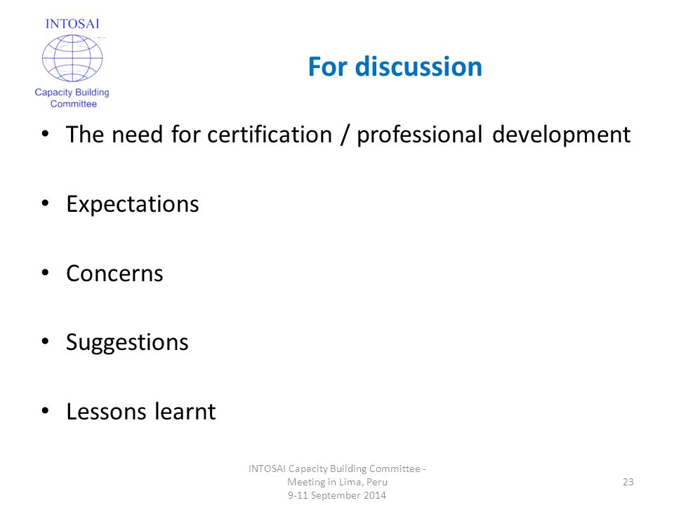For discussion INTOSAI Capacity Building Committee - Meeting in Lima, Peru 9-11 September The need for certification / professional development Expectations Concerns Suggestions Lessons learnt