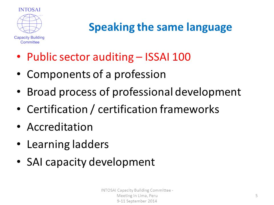 Speaking the same language INTOSAI Capacity Building Committee - Meeting in Lima, Peru 9-11 September Public sector auditing – ISSAI 100 Components of a profession Broad process of professional development Certification / certification frameworks Accreditation Learning ladders SAI capacity development
