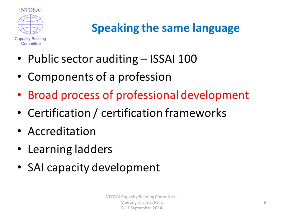 Speaking the same language INTOSAI Capacity Building Committee - Meeting in Lima, Peru 9-11 September Public sector auditing – ISSAI 100 Components of a profession Broad process of professional development Certification / certification frameworks Accreditation Learning ladders SAI capacity development