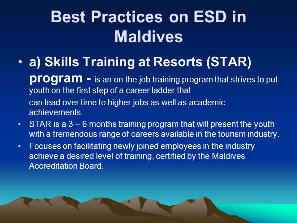 Best Practices on ESD in Maldives a) Skills Training at Resorts (STAR) program - is an on the job training program that strives to put youth on the first step of a career ladder that can lead over time to higher jobs as well as academic achievements.