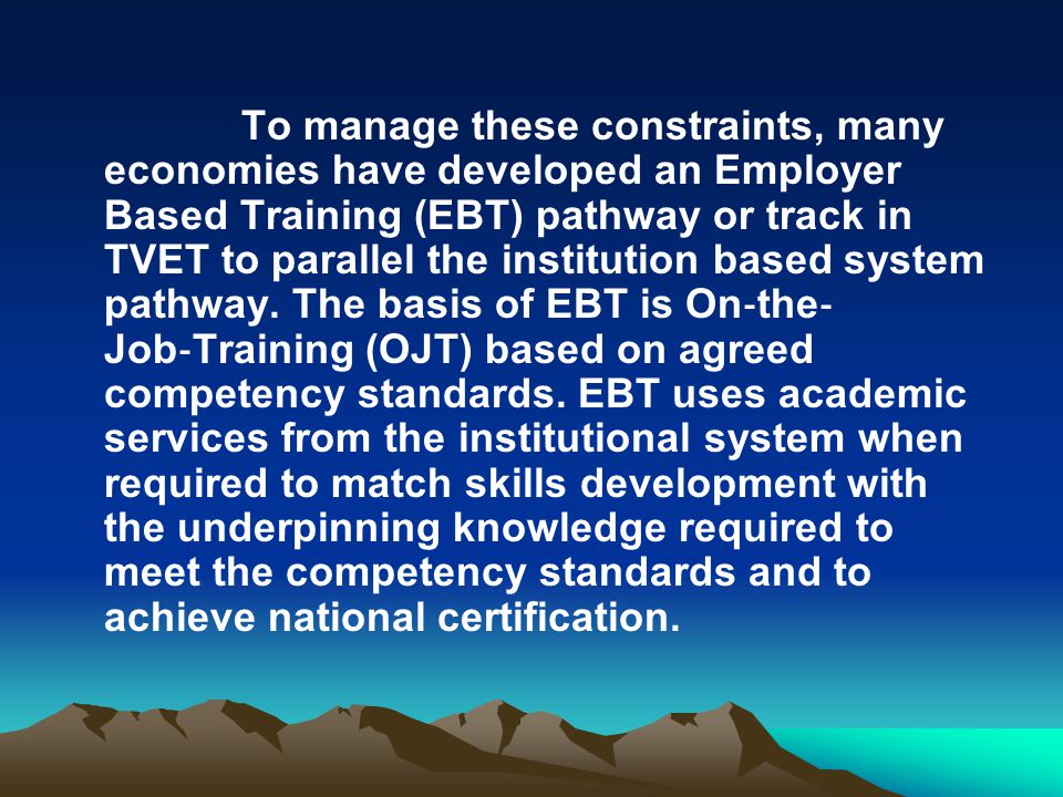To manage these constraints, many economies have developed an Employer Based Training (EBT) pathway or track in TVET to parallel the institution based system pathway.