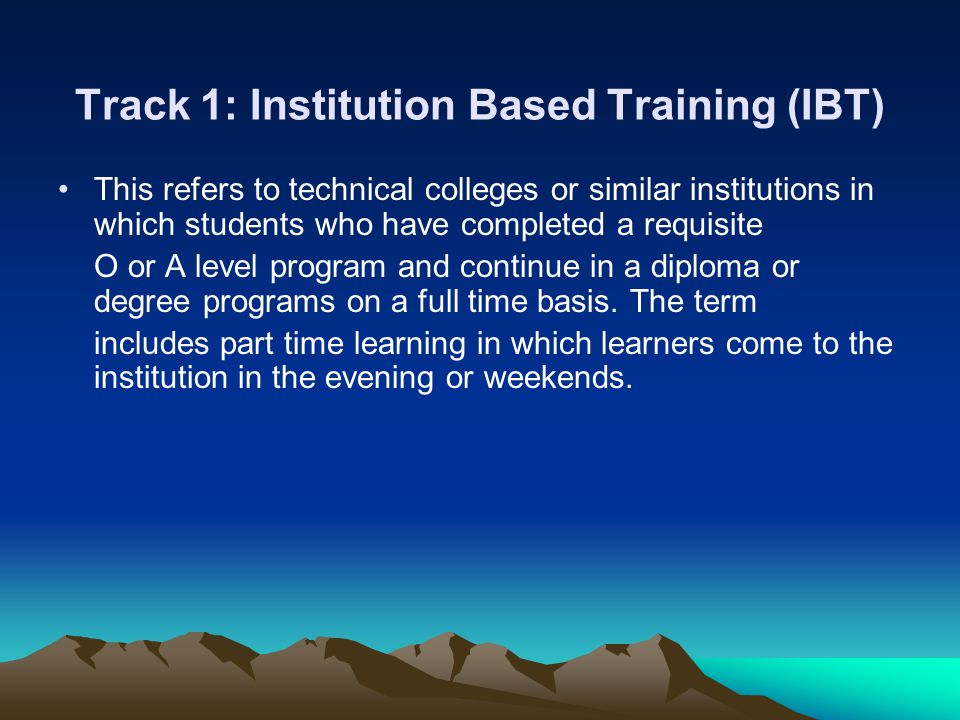 Track 1: Institution Based Training (IBT) This refers to technical colleges or similar institutions in which students who have completed a requisite O or A level program and continue in a diploma or degree programs on a full time basis.