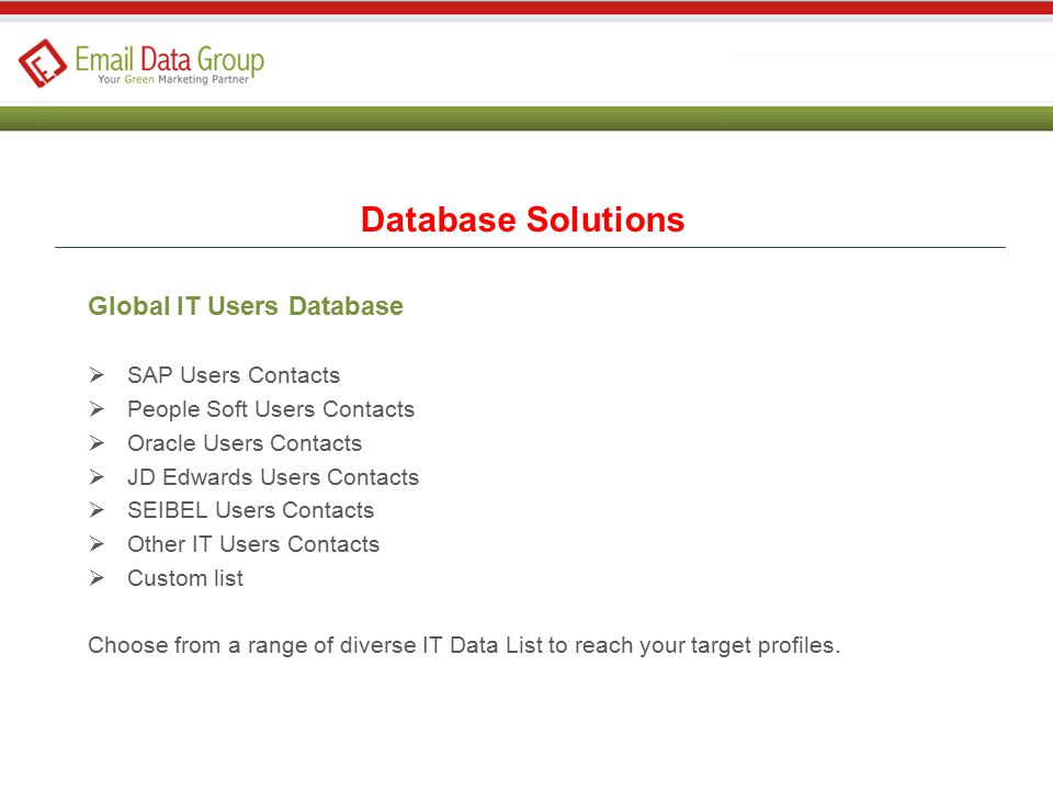 Global IT Users Database  SAP Users Contacts  People Soft Users Contacts  Oracle Users Contacts  JD Edwards Users Contacts  SEIBEL Users Contacts  Other IT Users Contacts  Custom list Choose from a range of diverse IT Data List to reach your target profiles.