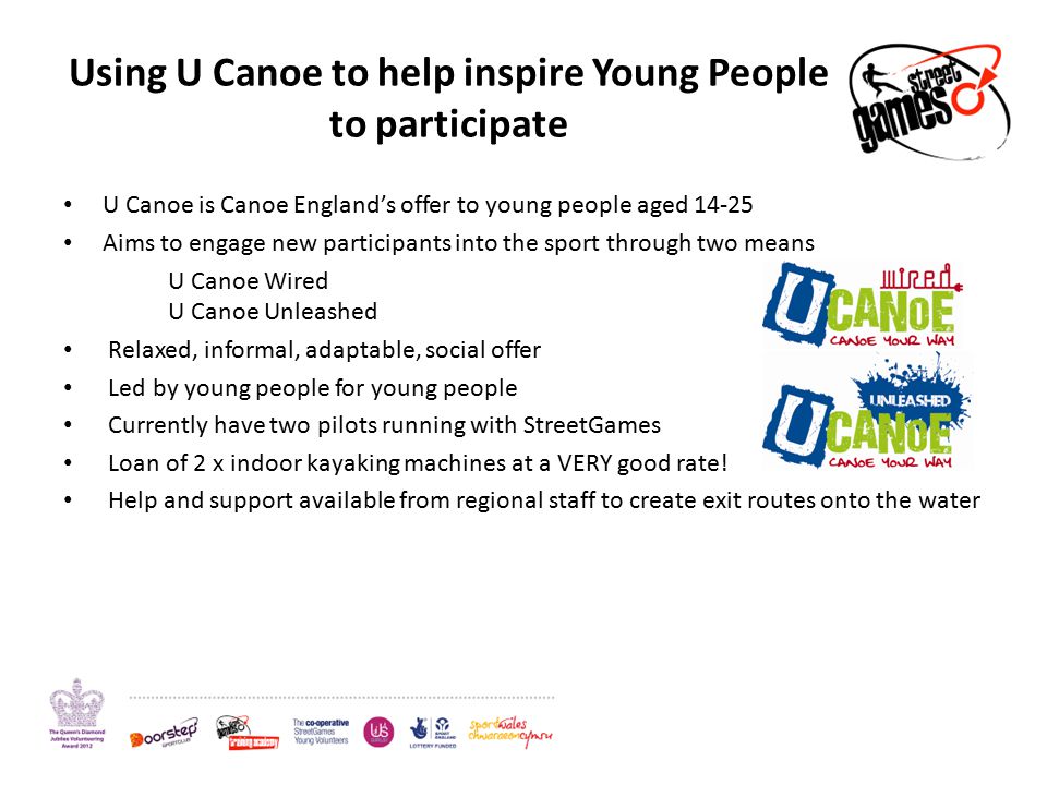 Using U Canoe to help inspire Young People to participate U Canoe is Canoe England’s offer to young people aged Aims to engage new participants into the sport through two means U Canoe Wired U Canoe Unleashed Relaxed, informal, adaptable, social offer Led by young people for young people Currently have two pilots running with StreetGames Loan of 2 x indoor kayaking machines at a VERY good rate.