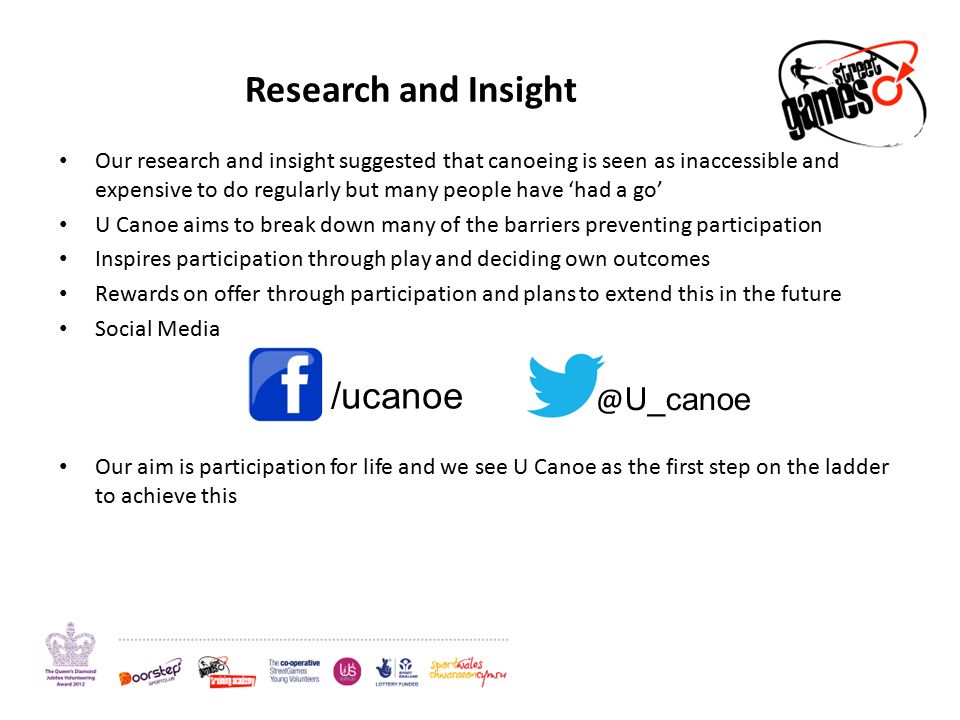 Research and Insight Our research and insight suggested that canoeing is seen as inaccessible and expensive to do regularly but many people have ‘had a go’ U Canoe aims to break down many of the barriers preventing participation Inspires participation through play and deciding own outcomes Rewards on offer through participation and plans to extend this in the future Social Media Our aim is participation for life and we see U Canoe as the first step on the ladder to achieve this U_canoe
