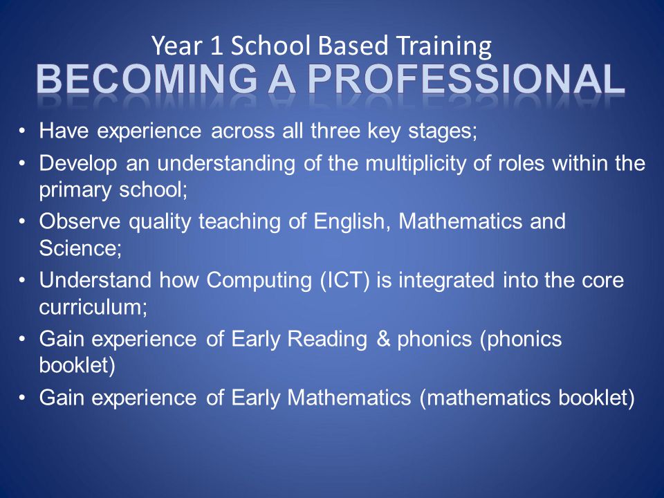 Year 1 School Based Training Have experience across all three key stages; Develop an understanding of the multiplicity of roles within the primary school; Observe quality teaching of English, Mathematics and Science; Understand how Computing (ICT) is integrated into the core curriculum; Gain experience of Early Reading & phonics (phonics booklet) Gain experience of Early Mathematics (mathematics booklet)