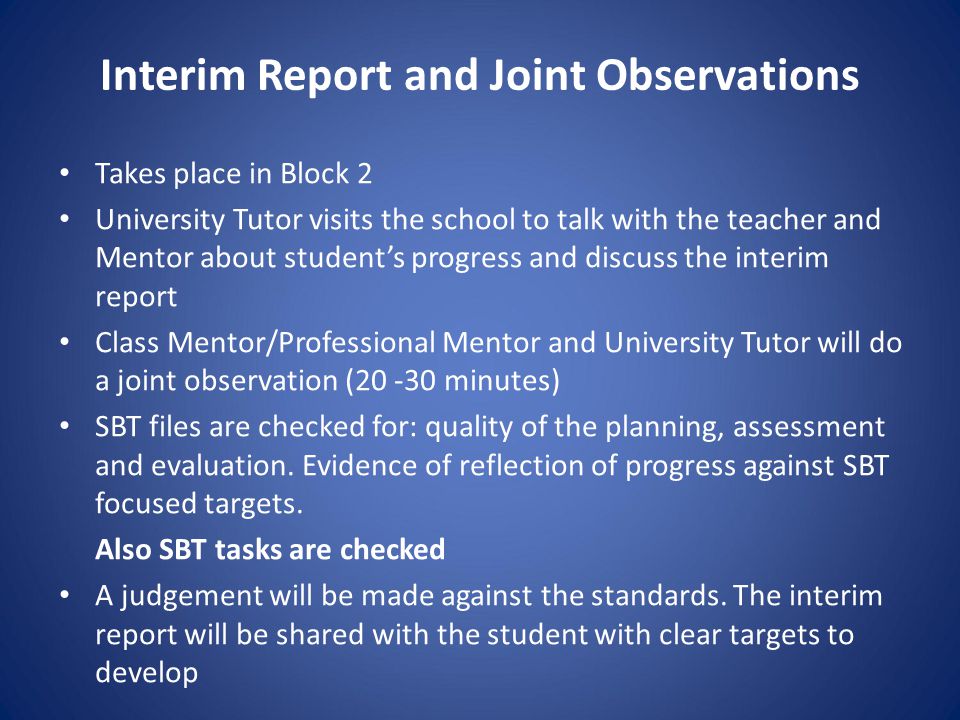 Takes place in Block 2 University Tutor visits the school to talk with the teacher and Mentor about student’s progress and discuss the interim report Class Mentor/Professional Mentor and University Tutor will do a joint observation ( minutes) SBT files are checked for: quality of the planning, assessment and evaluation.