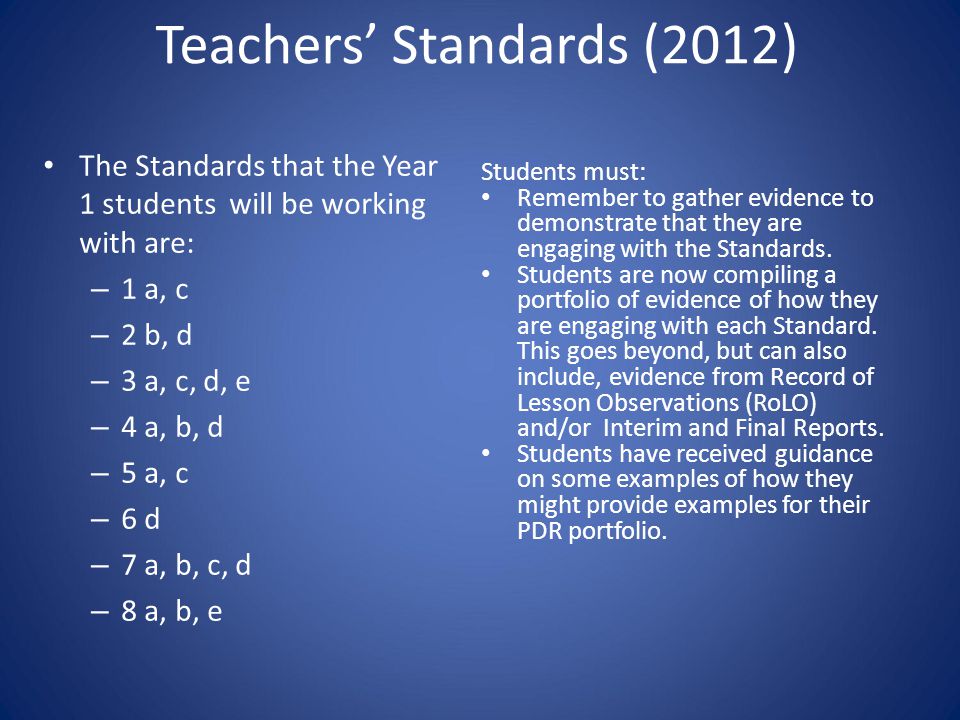 Teachers’ Standards (2012) The Standards that the Year 1 students will be working with are: – 1 a, c – 2 b, d – 3 a, c, d, e – 4 a, b, d – 5 a, c – 6 d – 7 a, b, c, d – 8 a, b, e Students must: Remember to gather evidence to demonstrate that they are engaging with the Standards.