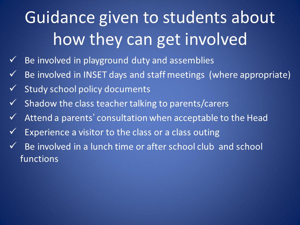 Guidance given to students about how they can get involved Be involved in playground duty and assemblies Be involved in INSET days and staff meetings (where appropriate) Study school policy documents Shadow the class teacher talking to parents/carers Attend a parents’ consultation when acceptable to the Head Experience a visitor to the class or a class outing Be involved in a lunch time or after school club and school functions