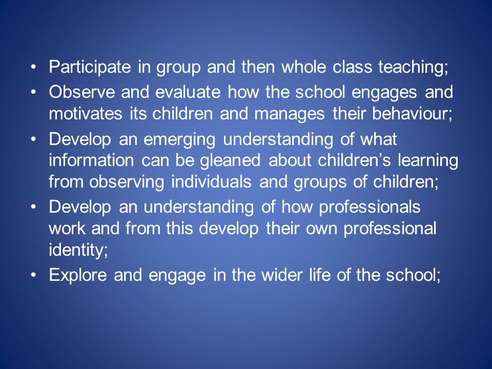 Participate in group and then whole class teaching; Observe and evaluate how the school engages and motivates its children and manages their behaviour; Develop an emerging understanding of what information can be gleaned about children’s learning from observing individuals and groups of children; Develop an understanding of how professionals work and from this develop their own professional identity; Explore and engage in the wider life of the school;