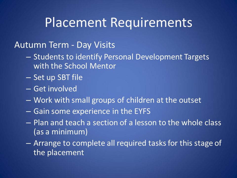 Placement Requirements Autumn Term - Day Visits – Students to identify Personal Development Targets with the School Mentor – Set up SBT file – Get involved – Work with small groups of children at the outset – Gain some experience in the EYFS – Plan and teach a section of a lesson to the whole class (as a minimum) – Arrange to complete all required tasks for this stage of the placement