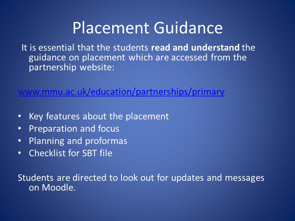 Placement Guidance It is essential that the students read and understand the guidance on placement which are accessed from the partnership website:   Key features about the placement Preparation and focus Planning and proformas Checklist for SBT file Students are directed to look out for updates and messages on Moodle.