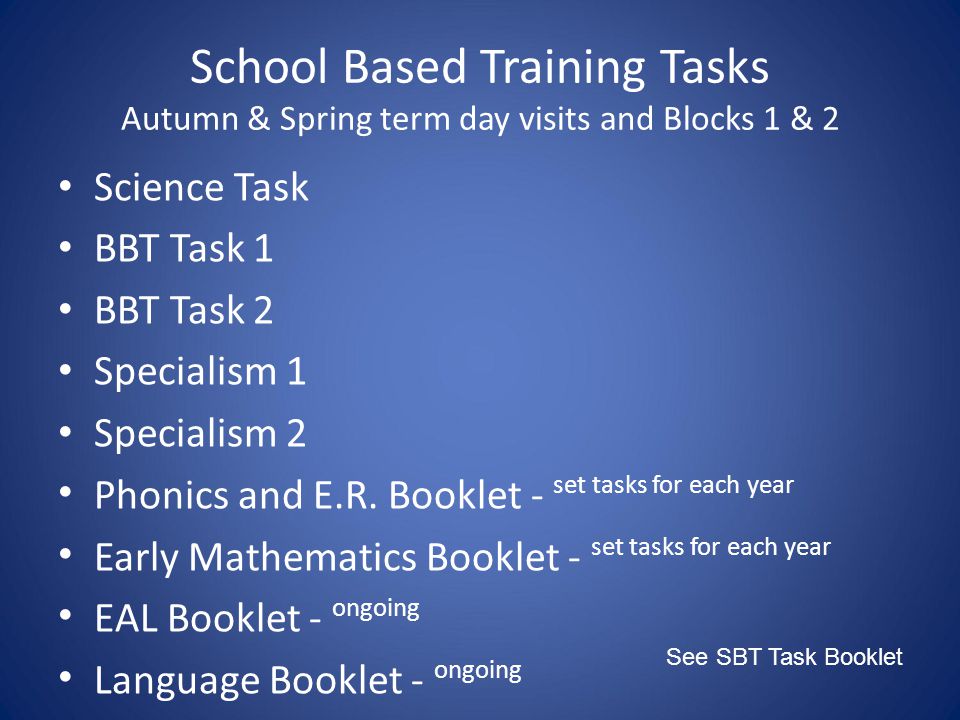 School Based Training Tasks Autumn & Spring term day visits and Blocks 1 & 2 See SBT Task Booklet Science Task BBT Task 1 BBT Task 2 Specialism 1 Specialism 2 Phonics and E.R.