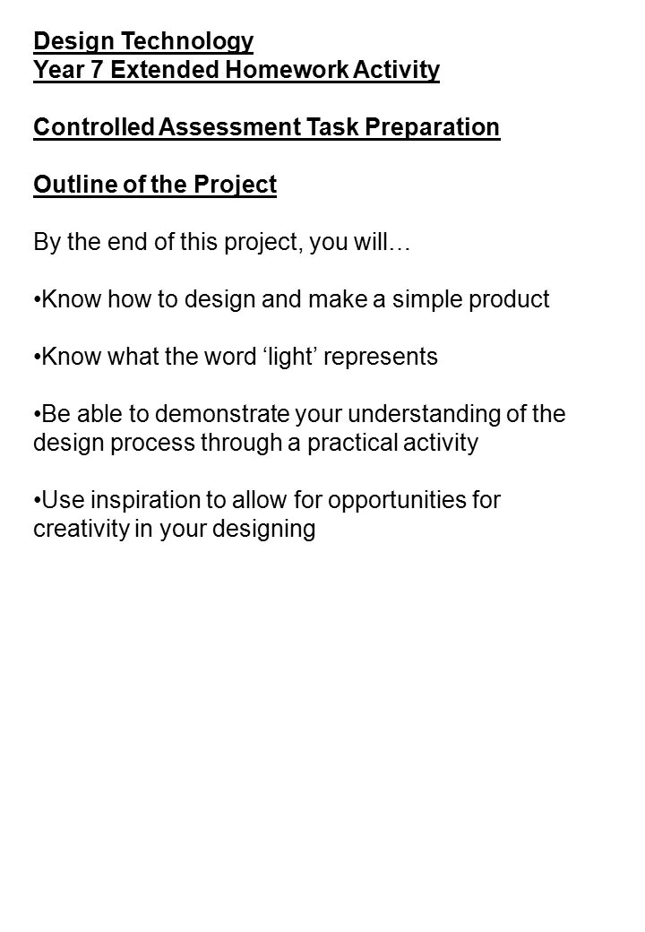 Design Technology Year 7 Extended Homework Activity Controlled Assessment Task Preparation Outline of the Project By the end of this project, you will… Know how to design and make a simple product Know what the word ‘light’ represents Be able to demonstrate your understanding of the design process through a practical activity Use inspiration to allow for opportunities for creativity in your designing