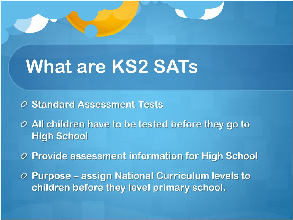 What are KS2 SATs Standard Assessment Tests All children have to be tested before they go to High School Provide assessment information for High School Purpose – assign National Curriculum levels to children before they level primary school.