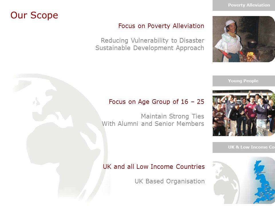 Our Scope Focus on Poverty Alleviation Reducing Vulnerability to Disaster Sustainable Development Approach Focus on Age Group of 16 – 25 Maintain Strong Ties With Alumni and Senior Members UK and all Low Income Countries UK Based Organisation