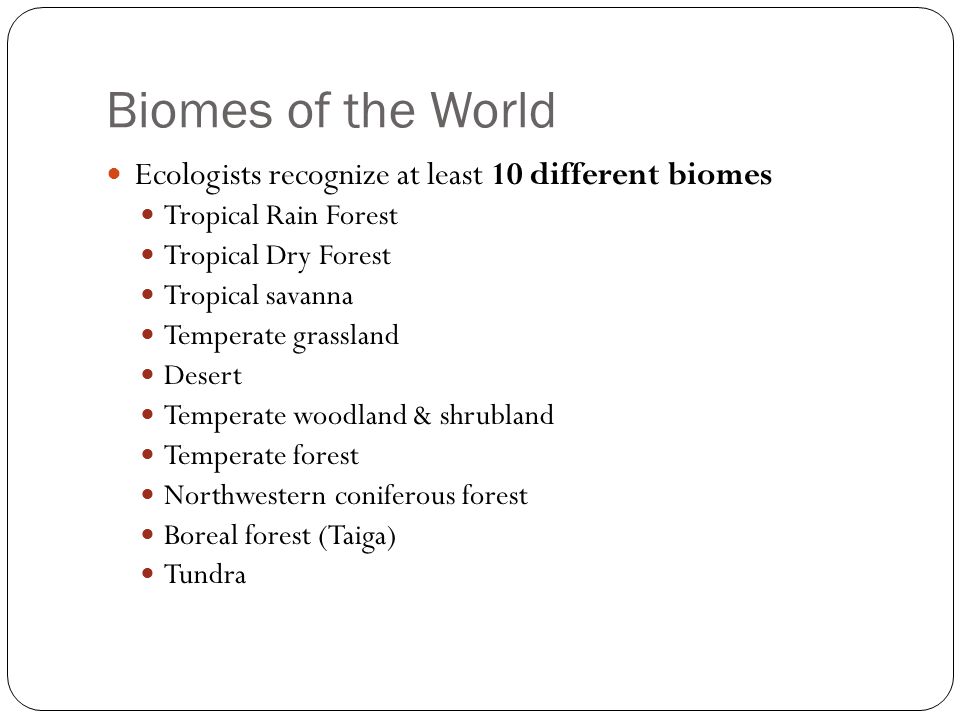 Biomes of the World Ecologists recognize at least 10 different biomes Tropical Rain Forest Tropical Dry Forest Tropical savanna Temperate grassland Desert Temperate woodland & shrubland Temperate forest Northwestern coniferous forest Boreal forest (Taiga) Tundra