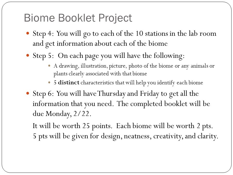 Biome Booklet Project Step 4: You will go to each of the 10 stations in the lab room and get information about each of the biome Step 5: On each page you will have the following: A drawing, illustration, picture, photo of the biome or any animals or plants clearly associated with that biome 5 distinct characteristics that will help you identify each biome Step 6: You will have Thursday and Friday to get all the information that you need.