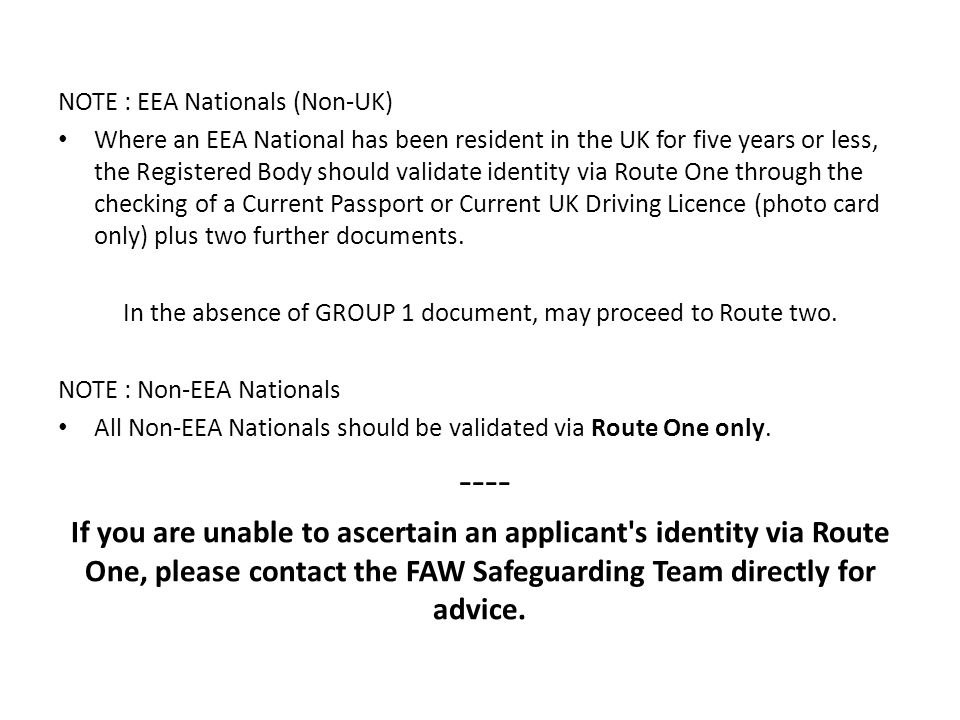 NOTE : EEA Nationals (Non-UK) Where an EEA National has been resident in the UK for five years or less, the Registered Body should validate identity via Route One through the checking of a Current Passport or Current UK Driving Licence (photo card only) plus two further documents.