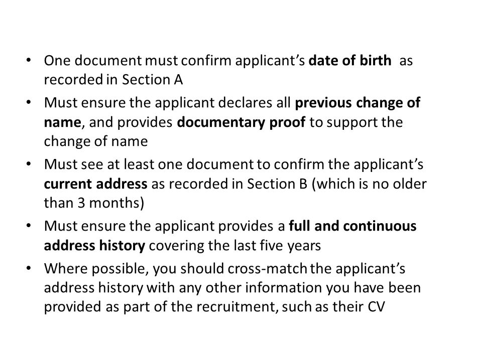 One document must confirm applicant’s date of birth as recorded in Section A Must ensure the applicant declares all previous change of name, and provides documentary proof to support the change of name Must see at least one document to confirm the applicant’s current address as recorded in Section B (which is no older than 3 months) Must ensure the applicant provides a full and continuous address history covering the last five years Where possible, you should cross-match the applicant’s address history with any other information you have been provided as part of the recruitment, such as their CV