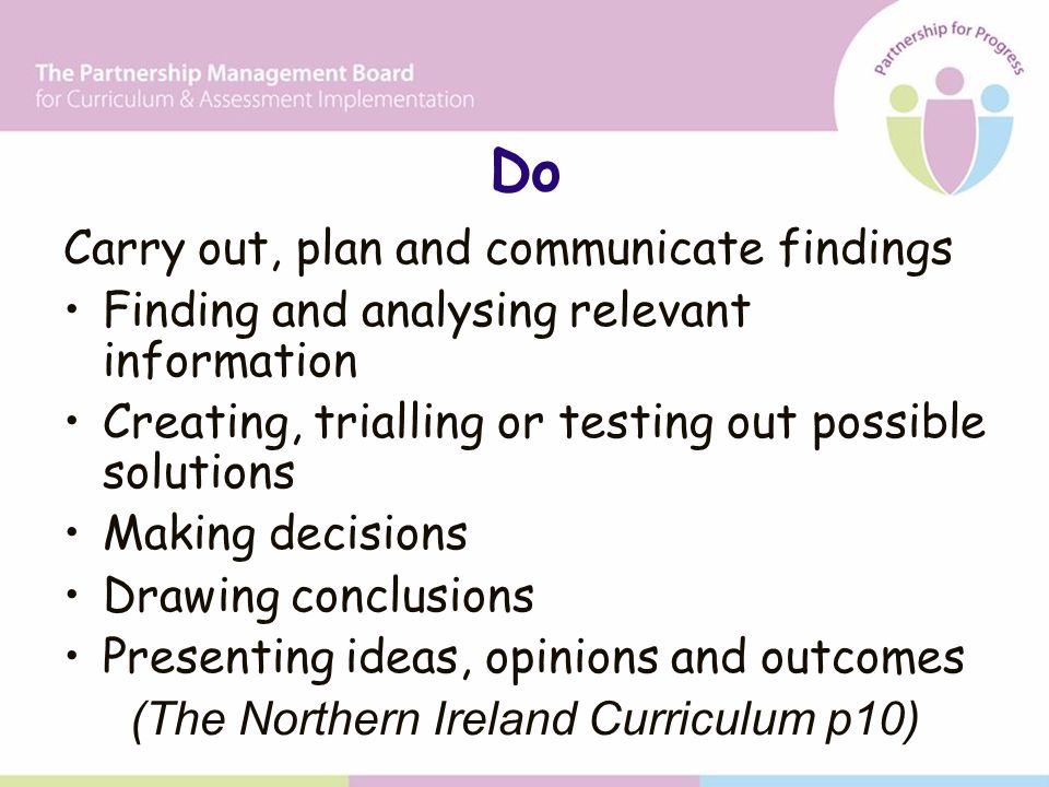 Do Carry out, plan and communicate findings Finding and analysing relevant information Creating, trialling or testing out possible solutions Making decisions Drawing conclusions Presenting ideas, opinions and outcomes (The Northern Ireland Curriculum p10)