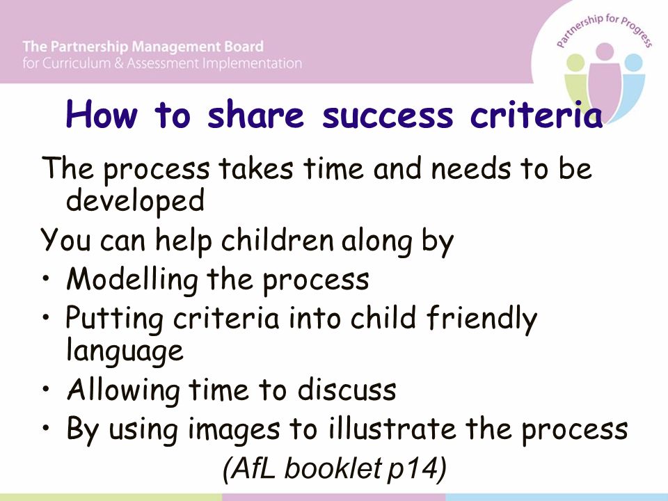 How to share success criteria The process takes time and needs to be developed You can help children along by Modelling the process Putting criteria into child friendly language Allowing time to discuss By using images to illustrate the process (AfL booklet p14)