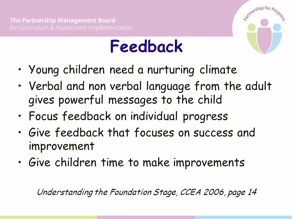 Feedback Young children need a nurturing climate Verbal and non verbal language from the adult gives powerful messages to the child Focus feedback on individual progress Give feedback that focuses on success and improvement Give children time to make improvements Understanding the Foundation Stage, CCEA 2006, page 14