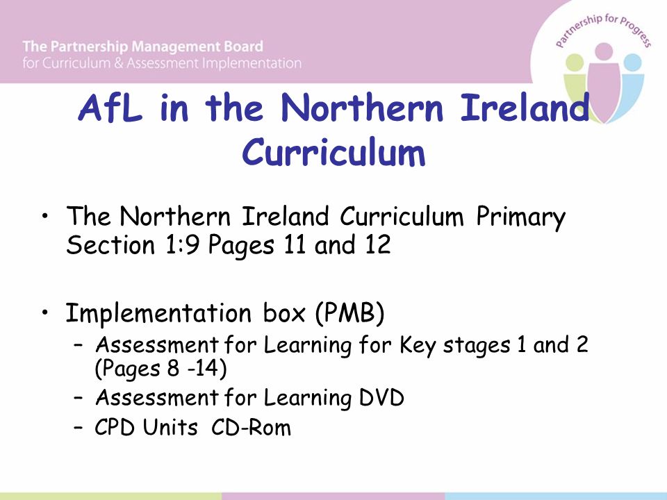 AfL in the Northern Ireland Curriculum The Northern Ireland Curriculum Primary Section 1:9 Pages 11 and 12 Implementation box (PMB) –Assessment for Learning for Key stages 1 and 2 (Pages 8 -14) –Assessment for Learning DVD –CPD Units CD-Rom