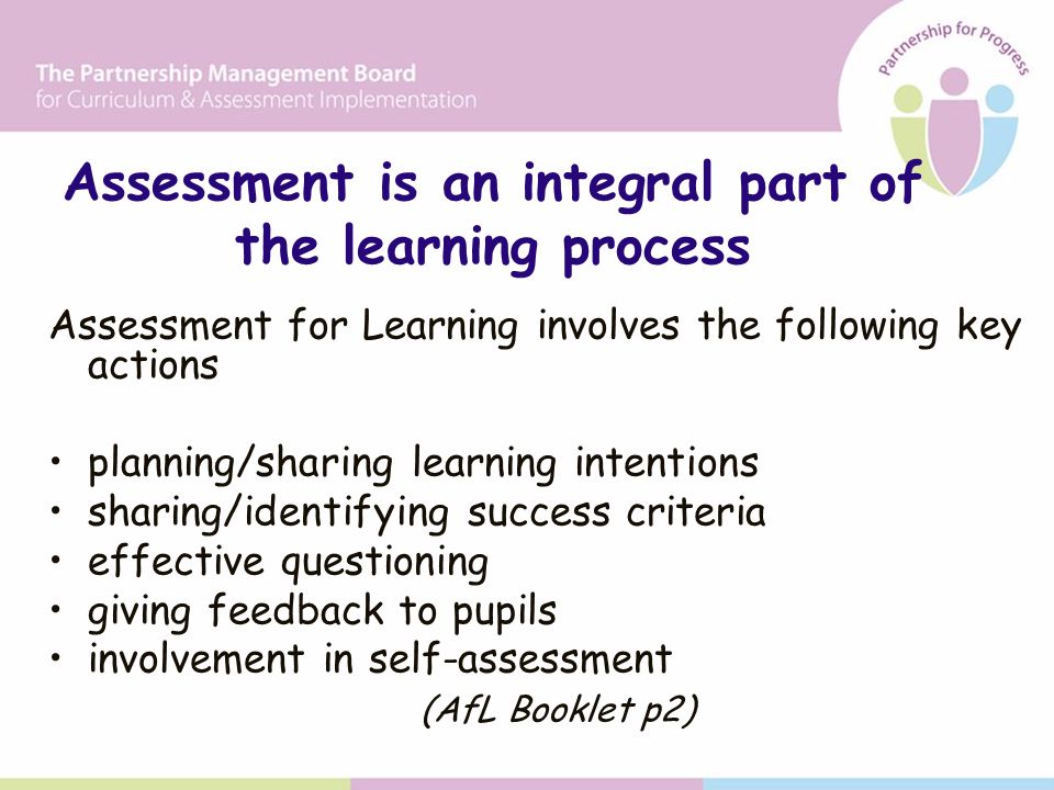 Assessment is an integral part of the learning process Assessment for Learning involves the following key actions planning/sharing learning intentions sharing/identifying success criteria effective questioning giving feedback to pupils involvement in self-assessment (AfL Booklet p2)