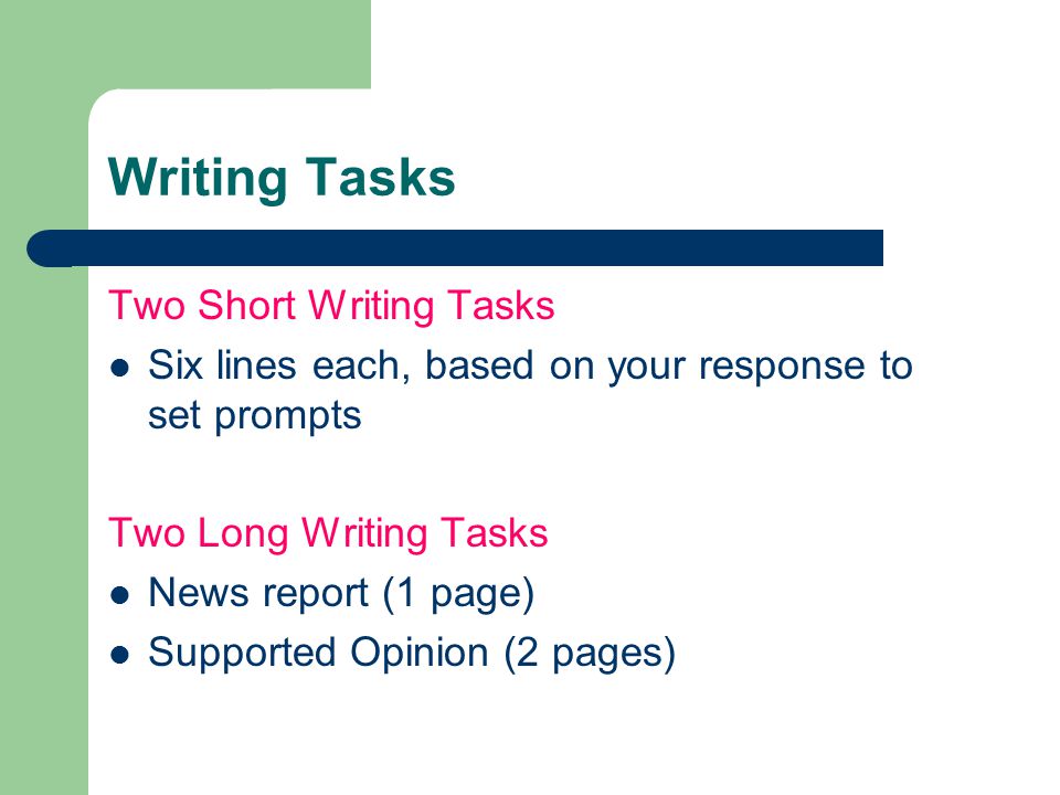 Two Short Writing Tasks Six lines each, based on your response to set prompts Two Long Writing Tasks News report (1 page) Supported Opinion (2 pages)