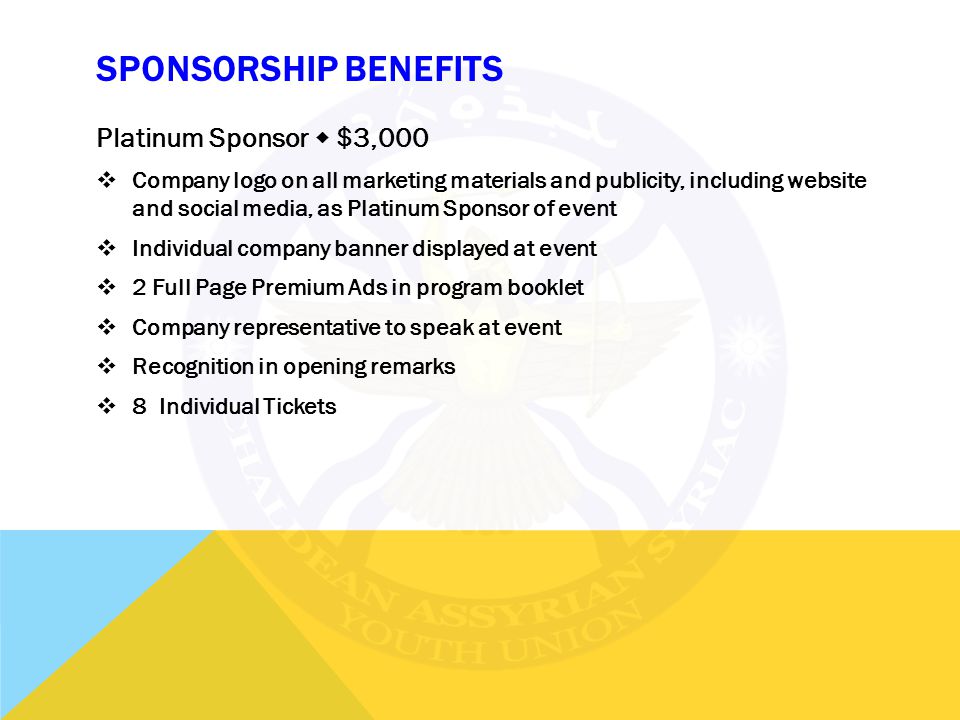 SPONSORSHIP BENEFITS Platinum Sponsor  $3,000  Company logo on all marketing materials and publicity, including website and social media, as Platinum Sponsor of event  Individual company banner displayed at event  2 Full Page Premium Ads in program booklet  Company representative to speak at event  Recognition in opening remarks  8 Individual Tickets