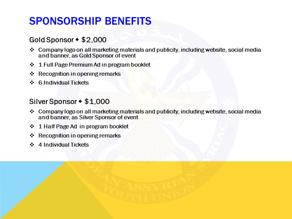 SPONSORSHIP BENEFITS Gold Sponsor  $2,000  Company logo on all marketing materials and publicity, including website, social media and banner, as Gold Sponsor of event  1 Full Page Premium Ad in program booklet  Recognition in opening remarks  6 Individual Tickets Silver Sponsor  $1,000  Company logo on all marketing materials and publicity, including website, social media and banner, as Silver Sponsor of event  1 Half Page Ad in program booklet  Recognition in opening remarks  4 Individual Tickets