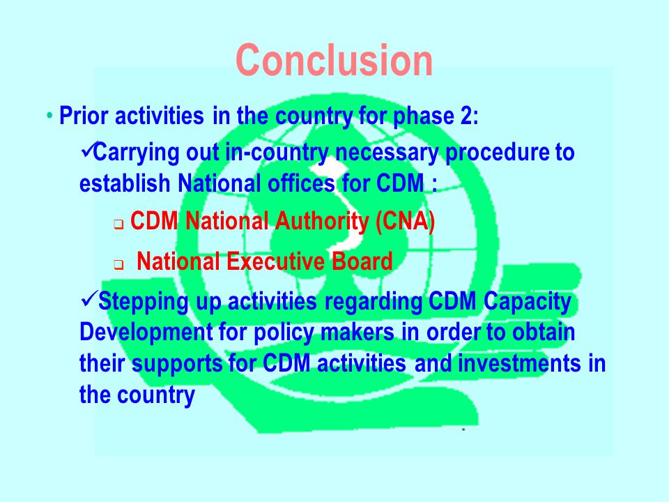 Conclusion Prior activities in the country for phase 2: Carrying out in-country necessary procedure to establish National offices for CDM :  CDM National Authority (CNA)  National Executive Board Stepping up activities regarding CDM Capacity Development for policy makers in order to obtain their supports for CDM activities and investments in the country