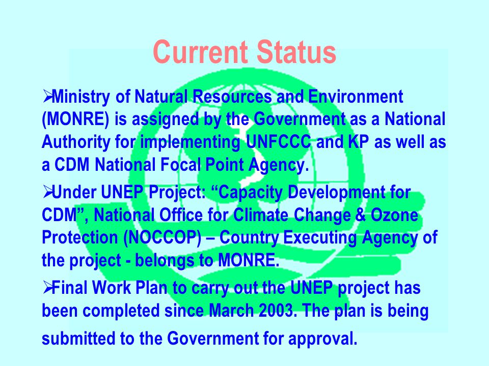Current Status  Ministry of Natural Resources and Environment (MONRE) is assigned by the Government as a National Authority for implementing UNFCCC and KP as well as a CDM National Focal Point Agency.