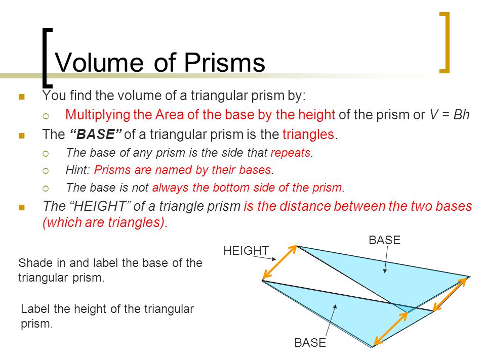 Volume of Prisms You find the volume of a triangular prism by:  Multiplying the Area of the base by the height of the prism or V = Bh The BASE of a triangular prism is the triangles.