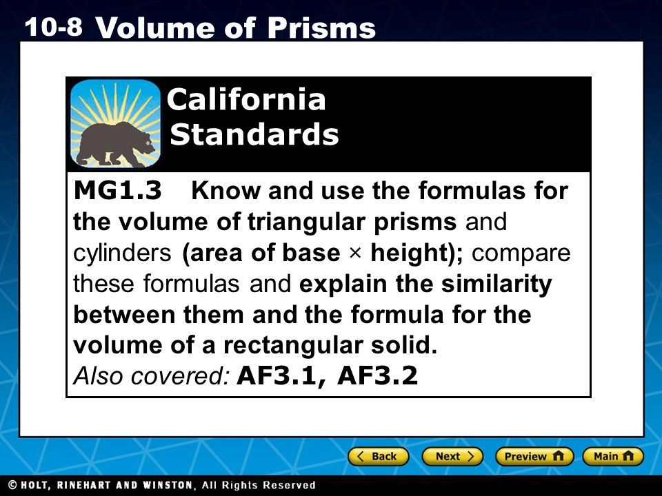 Holt CA Course Volume of Prisms MG1.3 Know and use the formulas for the volume of triangular prisms and cylinders (area of base × height); compare these formulas and explain the similarity between them and the formula for the volume of a rectangular solid.