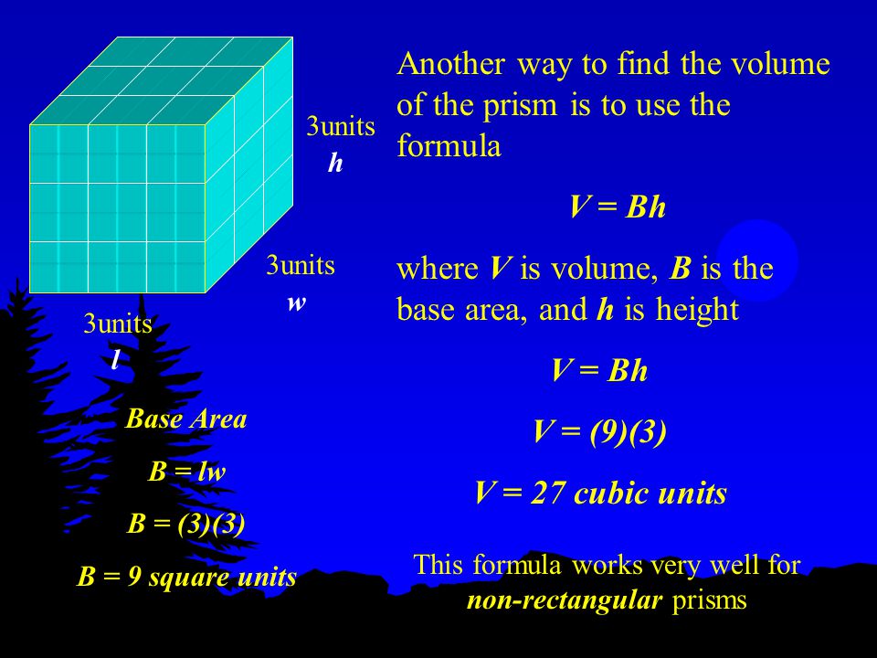 Another way to find the volume of the prism is to use the formula V = Bh where V is volume, B is the base area, and h is height 3units h w l V = Bh V = (9)(3) V = 27 cubic units Base Area B = lw B = (3)(3) B = 9 square units This formula works very well for non-rectangular prisms