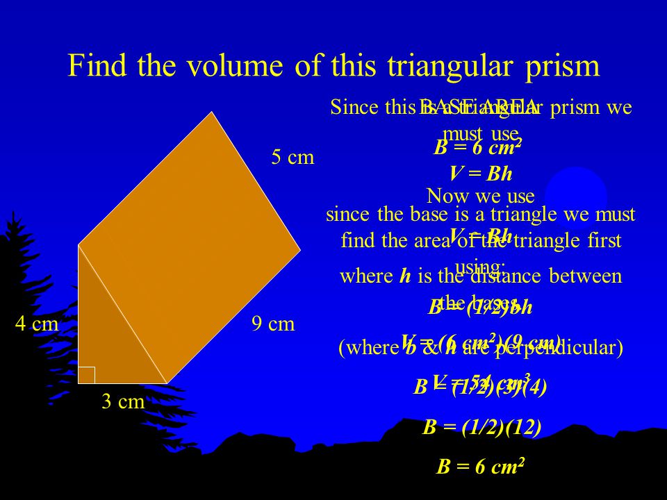 Find the volume of this triangular prism 4 cm 3 cm 5 cm 9 cm Since this is a triangular prism we must use V = Bh since the base is a triangle we must find the area of the triangle first using: B = (1/2)bh (where b & h are perpendicular) B = (1/2)(3)(4) B = (1/2)(12) B = 6 cm 2 BASE AREA B = 6 cm 2 Now we use V = Bh where h is the distance between the bases.