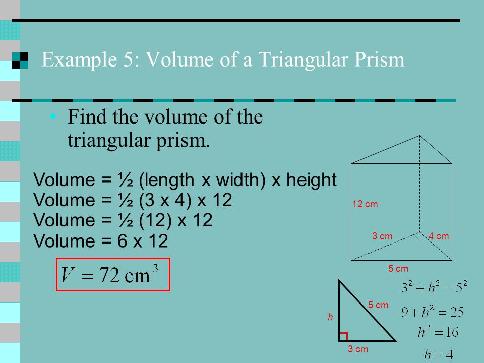12 cm 5 cm 3 cm4 cm 5 cm 3 cm h Volume = ½ (length x width) x height Volume = ½ (3 x 4) x 12 Volume = ½ (12) x 12 Volume = 6 x 12 Example 5: Volume of a Triangular Prism