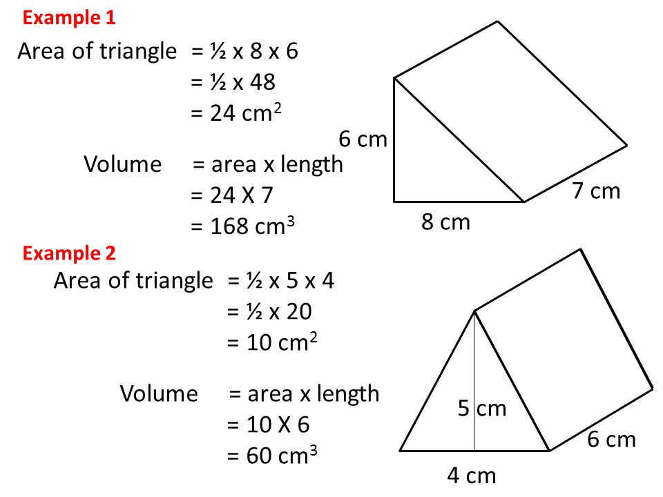 8 cm 6 cm 7 cm Area of triangle = ½ x 8 x 6 = ½ x 48 = 24 cm 2 Volume = area x length = 24 X 7 = 168 cm 3 Example 1 Area of triangle = ½ x 5 x 4 = ½ x 20 = 10 cm 2 Volume = area x length = 10 X 6 = 60 cm 3 4 cm 6 cm 5 cm Example 2