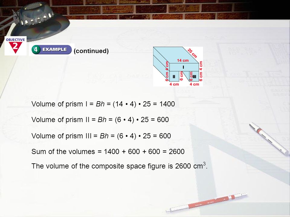 Volume of prism I = Bh = (14 4) 25 = 1400 Volume of prism II = Bh = (6 4) 25 = 600 Volume of prism III = Bh = (6 4) 25 = 600 Sum of the volumes = = 2600 The volume of the composite space figure is 2600 cm 3.