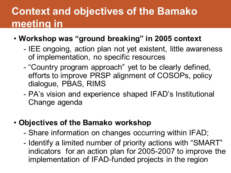 Context and objectives of the Bamako meeting in Workshop was ground breaking in 2005 context -IEE ongoing, action plan not yet existent, little awareness of implementation, no specific resources - Country program approach yet to be clearly defined, efforts to improve PRSP alignment of COSOPs, policy dialogue, PBAS, RIMS -PA’s vision and experience shaped IFAD’s Institutional Change agenda Objectives of the Bamako workshop -Share information on changes occurring within IFAD; -Identify a limited number of priority actions with SMART indicators for an action plan for to improve the implementation of IFAD-funded projects in the region