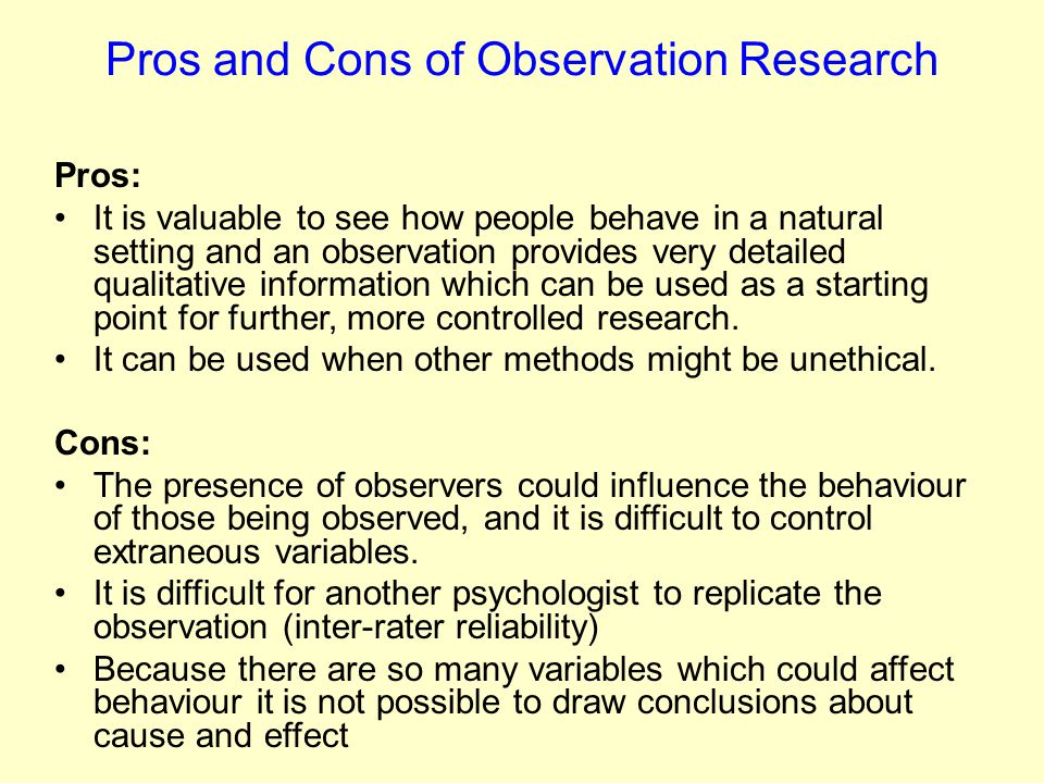 Pros and Cons of Observation Research Pros: It is valuable to see how people behave in a natural setting and an observation provides very detailed qualitative information which can be used as a starting point for further, more controlled research.