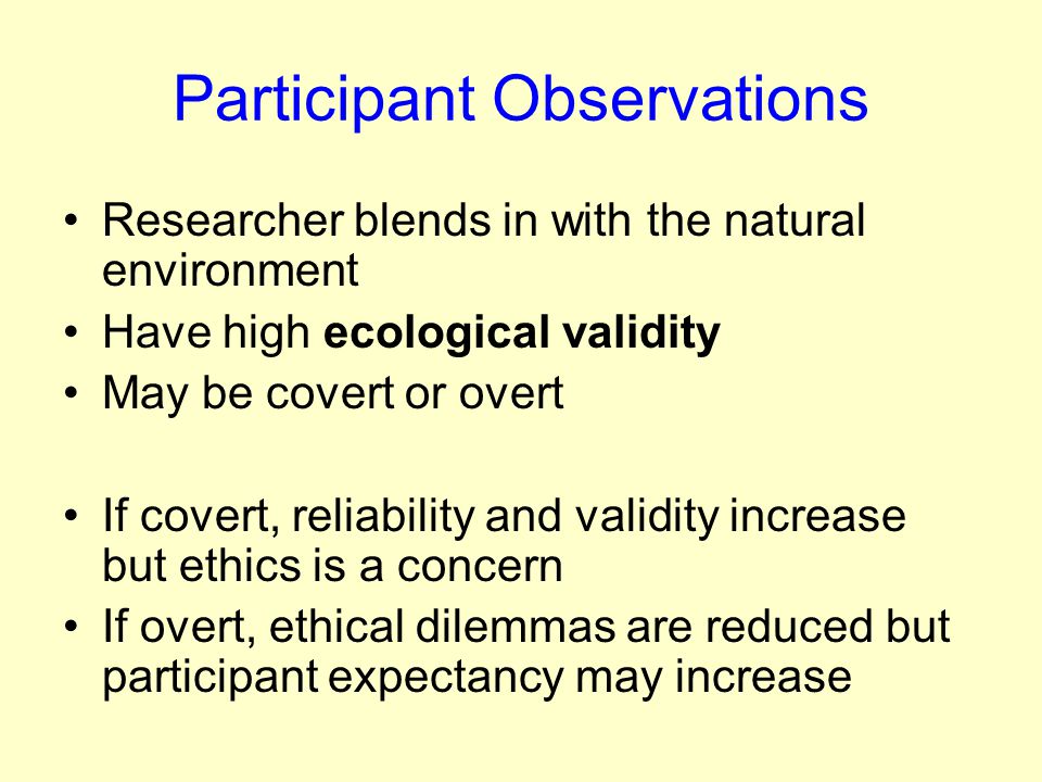 Participant Observations Researcher blends in with the natural environment Have high ecological validity May be covert or overt If covert, reliability and validity increase but ethics is a concern If overt, ethical dilemmas are reduced but participant expectancy may increase