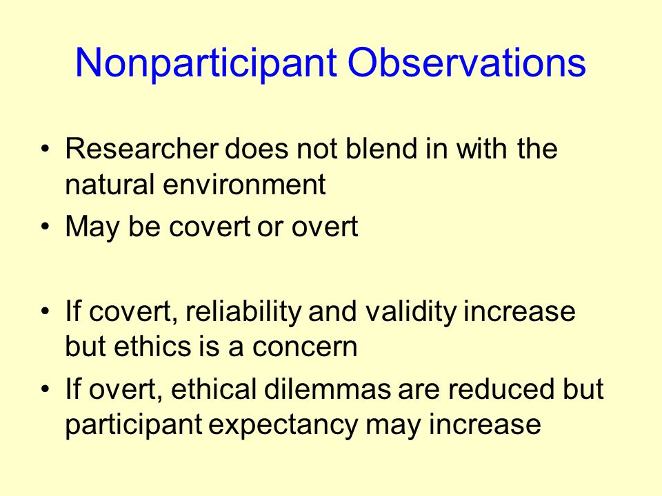 Nonparticipant Observations Researcher does not blend in with the natural environment May be covert or overt If covert, reliability and validity increase but ethics is a concern If overt, ethical dilemmas are reduced but participant expectancy may increase