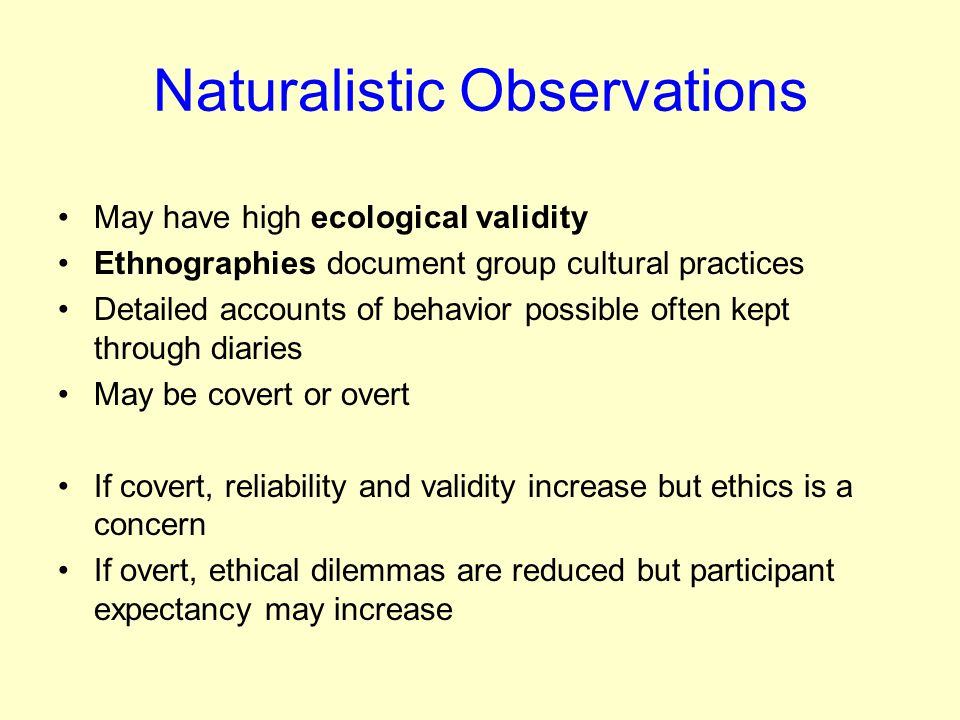 Naturalistic Observations May have high ecological validity Ethnographies document group cultural practices Detailed accounts of behavior possible often kept through diaries May be covert or overt If covert, reliability and validity increase but ethics is a concern If overt, ethical dilemmas are reduced but participant expectancy may increase
