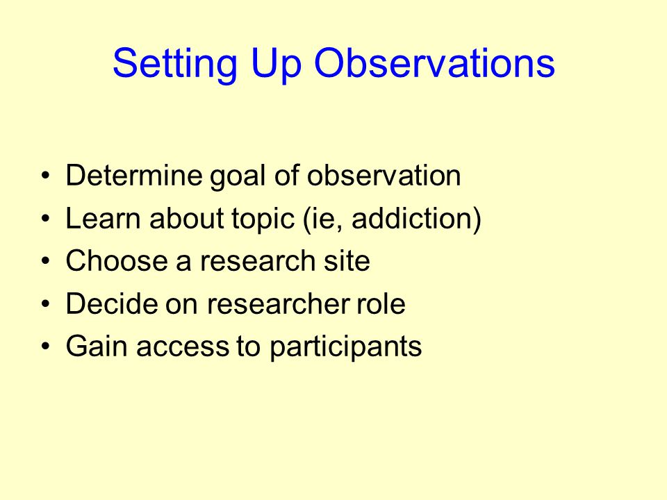 Setting Up Observations Determine goal of observation Learn about topic (ie, addiction) Choose a research site Decide on researcher role Gain access to participants