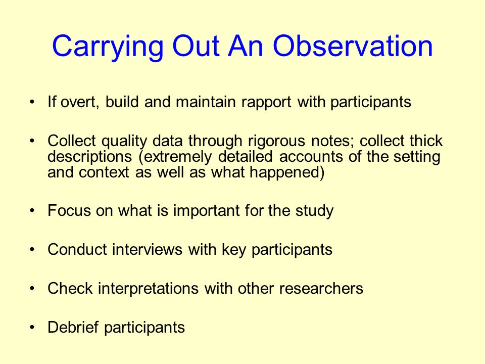Carrying Out An Observation If overt, build and maintain rapport with participants Collect quality data through rigorous notes; collect thick descriptions (extremely detailed accounts of the setting and context as well as what happened) Focus on what is important for the study Conduct interviews with key participants Check interpretations with other researchers Debrief participants
